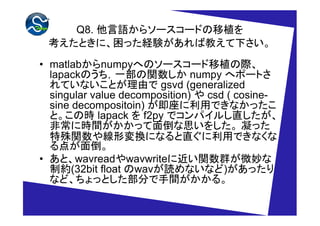 Q8. Z饽``ɤֲ
 ȤˡäUYн̤¤

? matlabnumpyؤΥ``ֲH
  lapackΤһv numpy إݩ`Ȥ
  ƤʤȤɤ gsvd (generalized
  singular value decomposition)  csd ( cosine-
  sine decompositoin) äǤʤä
  ȡΕr lapack  f2py ǥѥ뤷ֱ
  ǳ˕rgä浹˼򤷤 ä
  v侀ΉQˤʤֱäǤʤ
  㤬浹
? ȡwavreadwavwrite˽vȺ΢
  Ƽs(32bit float waviʤʤ)ä
  ʤɡäȤ֤g롣
 