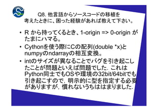 Q8. Z饽``ɤֲ
 ȤˡäUYн̤¤

? R ֤äƤȤ1-origin => 0-origin 
  ޤ˥ϥޤ롣
? CythonʹHC(double *x)
  numpyndarray໥Q
? intΥʤ뤳ȤǥХ𤳤
  Ȥ}ȤІ}Ǥ
  PythonͬʿǤOSh32bit/64bitǤ
  𤳤ΤǣʾĤָͤҪ
  ޤTʤϤϤޤޤ
 
