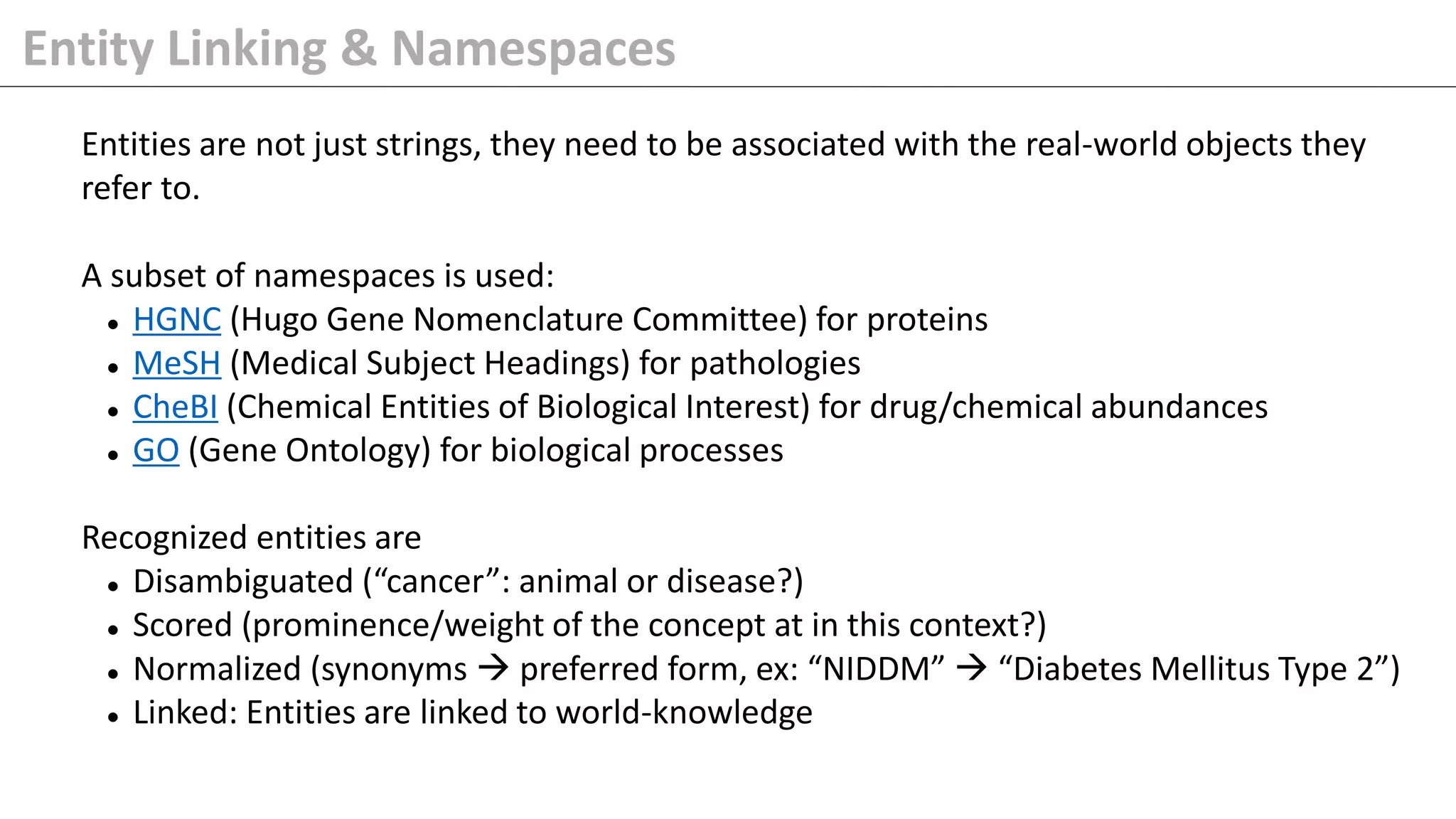 Entity Linking & Namespaces
Entities are not just strings, they need to be associated with the real-world objects they
refer to.
A subset of namespaces is used:
⚫ HGNC (Hugo Gene Nomenclature Committee) for proteins
⚫ MeSH (Medical Subject Headings) for pathologies
⚫ CheBI (Chemical Entities of Biological Interest) for drug/chemical abundances
⚫ GO (Gene Ontology) for biological processes
Recognized entities are
⚫ Disambiguated (“cancer”: animal or disease?)
⚫ Scored (prominence/weight of the concept at in this context?)
⚫ Normalized (synonyms → preferred form, ex: “NIDDM” → “Diabetes Mellitus Type 2”)
⚫ Linked: Entities are linked to world-knowledge
 