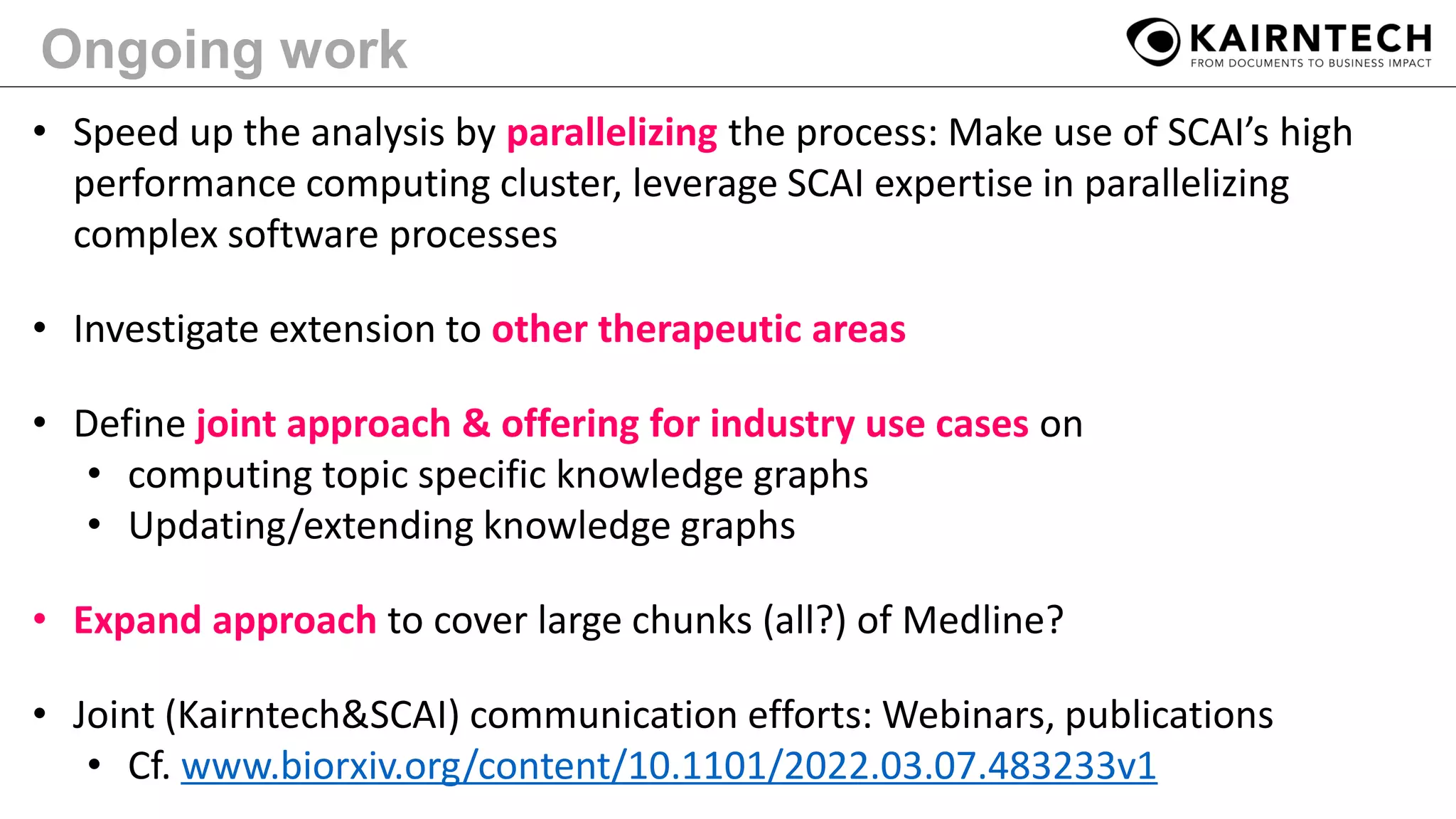 Ongoing work
• Speed up the analysis by parallelizing the process: Make use of SCAI’s high
performance computing cluster, leverage SCAI expertise in parallelizing
complex software processes
• Investigate extension to other therapeutic areas
• Define joint approach & offering for industry use cases on
• computing topic specific knowledge graphs
• Updating/extending knowledge graphs
• Expand approach to cover large chunks (all?) of Medline?
• Joint (Kairntech&SCAI) communication efforts: Webinars, publications
• Cf. www.biorxiv.org/content/10.1101/2022.03.07.483233v1
 