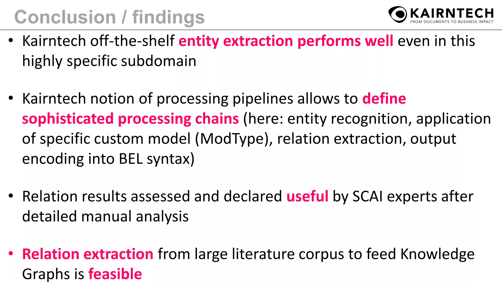 Conclusion / findings
• Kairntech off-the-shelf entity extraction performs well even in this
highly specific subdomain
• Kairntech notion of processing pipelines allows to define
sophisticated processing chains (here: entity recognition, application
of specific custom model (ModType), relation extraction, output
encoding into BEL syntax)
• Relation results assessed and declared useful by SCAI experts after
detailed manual analysis
• Relation extraction from large literature corpus to feed Knowledge
Graphs is feasible
 