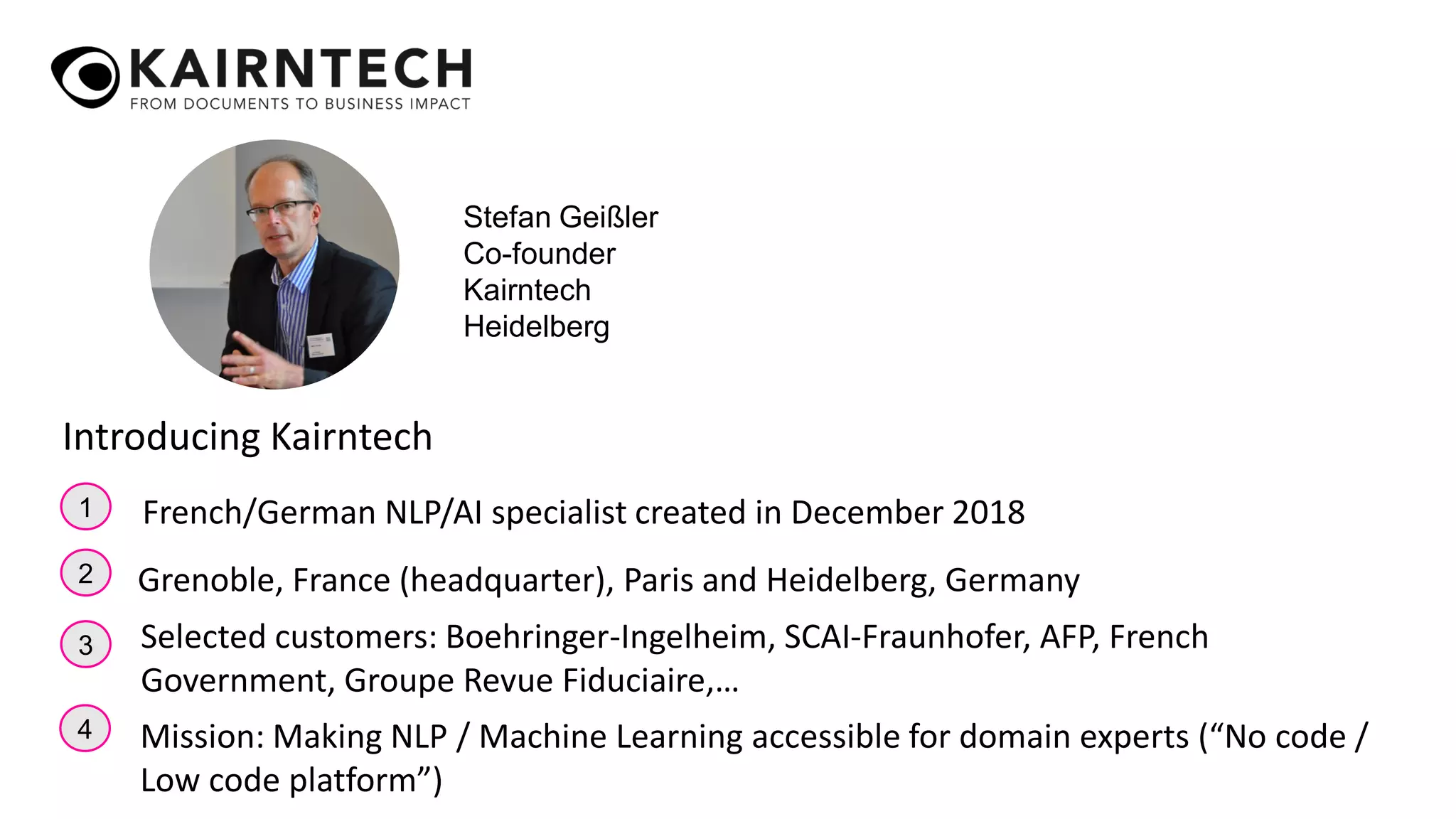1
2
3
French/German NLP/AI specialist created in December 2018
Grenoble, France (headquarter), Paris and Heidelberg, Germany
Selected customers: Boehringer-Ingelheim, SCAI-Fraunhofer, AFP, French
Government, Groupe Revue Fiduciaire,…
Introducing Kairntech
4 Mission: Making NLP / Machine Learning accessible for domain experts (“No code /
Low code platform”)
Stefan Geißler
Co-founder
Kairntech
Heidelberg
 