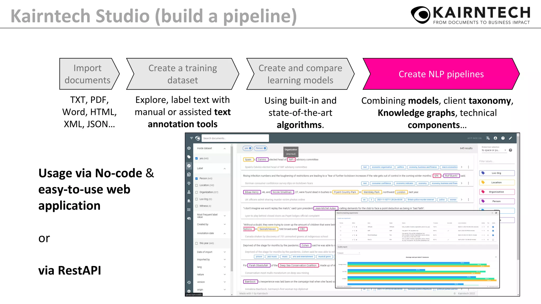 Kairntech Studio (build a pipeline)
TXT, PDF,
Word, HTML,
XML, JSON…
Import
documents
Create a training
dataset
Explore, label text with
manual or assisted text
annotation tools
Create and compare
learning models
Create NLP pipelines
Combining models, client taxonomy,
Knowledge graphs, technical
components…
Using built-in and
state-of-the-art
algorithms.
Usage via No-code &
easy-to-use web
application
or
via RestAPI
 