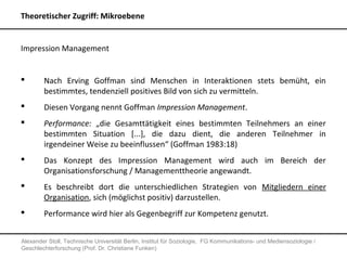 Theoretischer Zugriff: Mikroebene


Impression Management


       Nach Erving Goffman sind Menschen in Interaktionen stets bemüht, ein
        bestimmtes, tendenziell positives Bild von sich zu vermitteln.
       Diesen Vorgang nennt Goffman Impression Management.
       Performance: „die Gesamttätigkeit eines bestimmten Teilnehmers an einer
        bestimmten Situation [...], die dazu dient, die anderen Teilnehmer in
        irgendeiner Weise zu beeinflussen“ (Goffman 1983:18)
       Das Konzept des Impression Management wird auch im Bereich der
        Organisationsforschung / Managementtheorie angewandt.
       Es beschreibt dort die unterschiedlichen Strategien von Mitgliedern einer
        Organisation, sich (möglichst positiv) darzustellen.
       Performance wird hier als Gegenbegriff zur Kompetenz genutzt.


Alexander Stoll, Technische Universität Berlin, Institut für Soziologie, FG Kommunikations- und Mediensoziologie /
Geschlechterforschung (Prof. Dr. Christiane Funken)
 