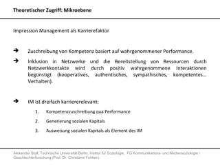 Theoretischer Zugriff: Mikroebene


Impression Management als Karrierefaktor


       Zuschreibung von Kompetenz basiert auf wahrgenommener Performance.
       Inklusion in Netzwerke und die Bereitstellung von Ressourcen durch
        Netzwerkkontakte wird durch positiv wahrgenommene Interaktionen
        begünstigt (kooperatives, authentisches, sympathisches, kompetentes…
        Verhalten).


       IM ist dreifach karriererelevant:
             1.     Kompetenzzuschreibung qua Performance
             2.     Generierung sozialen Kapitals
             3.     Ausweisung sozialen Kapitals als Element des IM



Alexander Stoll, Technische Universität Berlin, Institut für Soziologie, FG Kommunikations- und Mediensoziologie /
Geschlechterforschung (Prof. Dr. Christiane Funken)
 