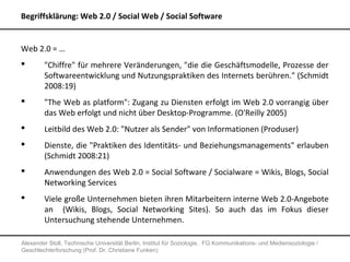 Begriffsklärung: Web 2.0 / Social Web / Social Software


Web 2.0 = …
       "Chiffre" für mehrere Veränderungen, "die die Geschäftsmodelle, Prozesse der
        Softwareentwicklung und Nutzungspraktiken des Internets berühren." (Schmidt
        2008:19)
       "The Web as platform": Zugang zu Diensten erfolgt im Web 2.0 vorrangig über
        das Web erfolgt und nicht über Desktop-Programme. (O'Reilly 2005)
       Leitbild des Web 2.0: "Nutzer als Sender" von Informationen (Produser)
       Dienste, die "Praktiken des Identitäts- und Beziehungsmanagements" erlauben
        (Schmidt 2008:21)
       Anwendungen des Web 2.0 = Social Software / Socialware = Wikis, Blogs, Social
        Networking Services
       Viele große Unternehmen bieten ihren Mitarbeitern interne Web 2.0-Angebote
        an (Wikis, Blogs, Social Networking Sites). So auch das im Fokus dieser
        Untersuchung stehende Unternehmen.

Alexander Stoll, Technische Universität Berlin, Institut für Soziologie, FG Kommunikations- und Mediensoziologie /
Geschlechterforschung (Prof. Dr. Christiane Funken)
 