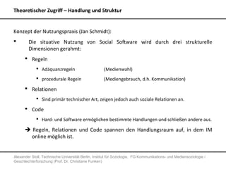 Theoretischer Zugriff – Handlung und Struktur


Konzept der Nutzungspraxis (Jan Schmidt):
       Die situative Nutzung von Social Software wird durch drei strukturelle
        Dimensionen gerahmt:
       Regeln
              Adäquanzregeln                        (Medienwahl)
              prozedurale Regeln                    (Mediengebrauch, d.h. Kommunikation)
       Relationen
              Sind primär technischer Art, zeigen jedoch auch soziale Relationen an.

       Code
              Hard- und Software ermöglichen bestimmte Handlungen und schließen andere aus.

       Regeln, Relationen und Code spannen den Handlungsraum auf, in dem IM
        online möglich ist.


Alexander Stoll, Technische Universität Berlin, Institut für Soziologie, FG Kommunikations- und Mediensoziologie /
Geschlechterforschung (Prof. Dr. Christiane Funken)
 