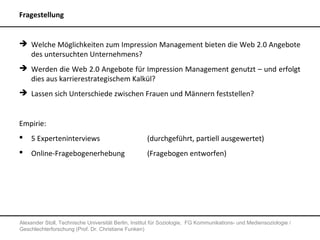 Fragestellung


 Welche Möglichkeiten zum Impression Management bieten die Web 2.0 Angebote
  des untersuchten Unternehmens?
 Werden die Web 2.0 Angebote für Impression Management genutzt – und erfolgt
  dies aus karrierestrategischem Kalkül?
 Lassen sich Unterschiede zwischen Frauen und Männern feststellen?


Empirie:
   5 Experteninterviews                             (durchgeführt, partiell ausgewertet)
   Online-Fragebogenerhebung                        (Fragebogen entworfen)




Alexander Stoll, Technische Universität Berlin, Institut für Soziologie, FG Kommunikations- und Mediensoziologie /
Geschlechterforschung (Prof. Dr. Christiane Funken)
 