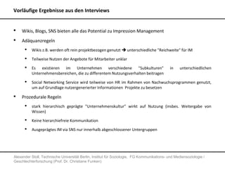 Vorläufige Ergebnisse aus den Interviews


   Wikis, Blogs, SNS bieten alle das Potential zu Impression Management
   Adäquanzregeln
         Wikis z.B. werden oft rein projektbezogen genutzt  unterschiedliche "Reichweite" für IM
         Teilweise Nutzen der Angebote für Mitarbeiter unklar
         Es existieren im Unternehmen verschiedene "Subkulturen"                            in    unterschiedlichen
          Unternehmensbereichen, die zu differentem Nutzungsverhalten beitragen
         Social Networking Service wird teilweise von HR im Rahmen von Nachwuchsprogrammen genutzt,
          um auf Grundlage nutzergenerierter Informationen Projekte zu besetzen

   Prozedurale Regeln
         stark hierarchisch geprägte "Unternehmenskultur" wirkt auf Nutzung (insbes. Weitergabe von
          Wissen)
         Keine hierarchiefreie Kommunikation
         Ausgeprägtes IM via SNS nur innerhalb abgeschlossener Untergruppen




Alexander Stoll, Technische Universität Berlin, Institut für Soziologie, FG Kommunikations- und Mediensoziologie /
Geschlechterforschung (Prof. Dr. Christiane Funken)
 