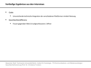 Vorläufige Ergebnisse aus den Interviews


   Code:
         Unzureichende technische Integration der verschiedenen Plattformen mindert Nutzung

   Geschlechterdifferenz
         Frauen gegenüber Web 2.0 aufgeschlossener / affiner




Alexander Stoll, Technische Universität Berlin, Institut für Soziologie, FG Kommunikations- und Mediensoziologie /
Geschlechterforschung (Prof. Dr. Christiane Funken)
 