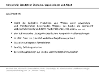 Hintergrund: Wandel von Ökonomie, Organisationen und Arbeit


Wissensarbeit:


       meint die kollektive Produktion von Wissen unter Anwendung
        und Transformation bestehenden Wissens, das hierbei als permanent
        verbesserungswürdig und damit revidierbar angesehen wird (vgl. Willke 1998)
       zielt auf innovative Lösung von spezifischen, komplexen Problemstellungen
       ist oft in Form von (räumlich verteilten) Projekten organisiert
       lässt sich nur begrenzt formalisieren
       benötigt Selbstorganisation
       besteht hauptsächlich aus (medial vermittelter) Kommunikation




Alexander Stoll, Technische Universität Berlin, Institut für Soziologie, FG Kommunikations- und Mediensoziologie /
Geschlechterforschung (Prof. Dr. Christiane Funken)
 