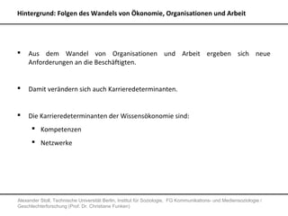 Hintergrund: Folgen des Wandels von Ökonomie, Organisationen und Arbeit




    Aus dem Wandel von Organisationen und Arbeit ergeben sich neue
     Anforderungen an die Beschäftigten.


    Damit verändern sich auch Karrieredeterminanten.


    Die Karrieredeterminanten der Wissensökonomie sind:
       Kompetenzen
       Netzwerke




Alexander Stoll, Technische Universität Berlin, Institut für Soziologie, FG Kommunikations- und Mediensoziologie /
Geschlechterforschung (Prof. Dr. Christiane Funken)
 