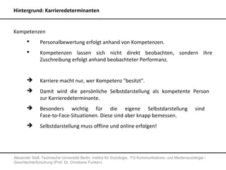 Hintergrund: Karrieredeterminanten


Kompetenzen
              Personalbewertung erfolgt anhand von Kompetenzen.
              Kompetenzen lassen sich nicht direkt beobachten, sondern ihre
               Zuschreibung erfolgt anhand beobachteter Performanz.


              Karriere macht nur, wer Kompetenz "besitzt".
              Damit wird die persönliche Selbstdarstellung als kompetente Person
               zur Karrieredeterminante.
              Besonders wichtig für die eigene Selbstdarstellung                                          sind
               Face-to-Face-Situationen. Diese sind aber knapp bemessen.
              Selbstdarstellung muss offline und online erfolgen!




Alexander Stoll, Technische Universität Berlin, Institut für Soziologie, FG Kommunikations- und Mediensoziologie /
Geschlechterforschung (Prof. Dr. Christiane Funken)
 