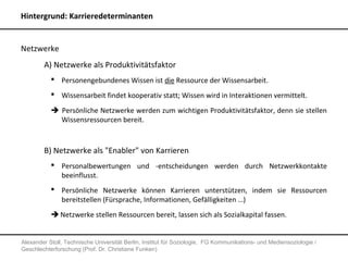 Hintergrund: Karrieredeterminanten


Netzwerke
        A) Netzwerke als Produktivitätsfaktor
            Personengebundenes Wissen ist die Ressource der Wissensarbeit.
            Wissensarbeit findet kooperativ statt; Wissen wird in Interaktionen vermittelt.

            Persönliche Netzwerke werden zum wichtigen Produktivitätsfaktor, denn sie stellen
             Wissensressourcen bereit.



        B) Netzwerke als "Enabler" von Karrieren
            Personalbewertungen und -entscheidungen werden durch Netzwerkkontakte
             beeinflusst.
            Persönliche Netzwerke können Karrieren unterstützen, indem sie Ressourcen
             bereitstellen (Fürsprache, Informationen, Gefälligkeiten …)
            Netzwerke stellen Ressourcen bereit, lassen sich als Sozialkapital fassen.


Alexander Stoll, Technische Universität Berlin, Institut für Soziologie, FG Kommunikations- und Mediensoziologie /
Geschlechterforschung (Prof. Dr. Christiane Funken)
 
