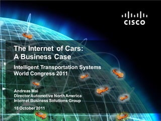 The Internet of Cars:
             A Business Case
             Intelligent Transportation Systems
             World Congress 2011


              Andreas Mai
              Director Automotive North America
              Internet Business Solutions Group
              18 October 2011

Cisco IBSG © 2011 Cisco and/or its affiliates. All rights reserved.   Cisco Confidential   Internet Business Solutions Group   1
 