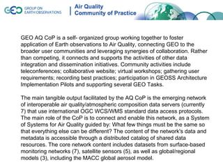 GEO AQ CoP is a self- organized group working together to foster
application of Earth observations to Air Quality, connecting GEO to the
broader user communities and leveraging synergies of collaboration. Rather
than competing, it connects and supports the activities of other data
integration and dissemination initiatives. Community activities include
teleconferences; collaborative website; virtual workshops; gathering user
requirements; recording best practices; participation in GEOSS Architecture
Implementation Pilots and supporting several GEO Tasks.

The main tangible output facilitated by the AQ CoP is the emerging network
of interoperable air quality/atmospheric composition data servers (currently
7) that use international OGC WCS/WMS standard data access protocols.
The main role of the CoP is to connect and enable this network, as a System
of Systems for Air Quality guided by: What few things must be the same so
that everything else can be different? The content of the network's data and
metadata is accessible through a distributed catalog of shared data
resources. The core network content includes datasets from surface-based
monitoring networks (7), satellite sensors (5), as well as global/regional
models (3), including the MACC global aerosol model.
 