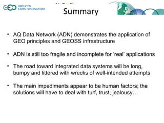 Summary

• AQ Data Network (ADN) demonstrates the application of
  GEO principles and GEOSS infrastructure

• ADN is still too fragile and incomplete for ‘real’ applications

• The road toward integrated data systems will be long,
  bumpy and littered with wrecks of well-intended attempts

• The main impediments appear to be human factors; the
  solutions will have to deal with turf, trust, jealousy…
 