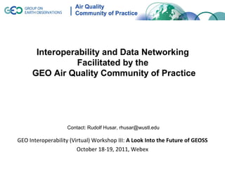 Interoperability and Data Networking
                Facilitated by the
     GEO Air Quality Community of Practice




                   Contact: Rudolf Husar, rhusar@wustl.edu

GEO Interoperability (Virtual) Workshop III: A Look Into the Future of GEOSS
                        October 18-19, 2011, Webex
 