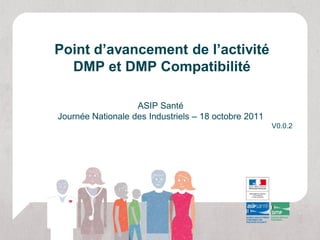 Point d’avancement de l’activité
  DMP et DMP Compatibilité

                   ASIP Santé
Journée Nationale des Industriels – 18 octobre 2011
                                                      V0.0.2
 