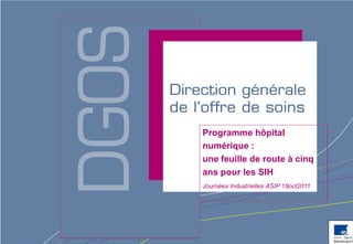 Programme hôpital
numérique :
une feuille de route à cinq
ans pour les SIH
Journées Industrielles ASIP 18oct2011




                    Direction générale de l’offre de soins - DGOS
 