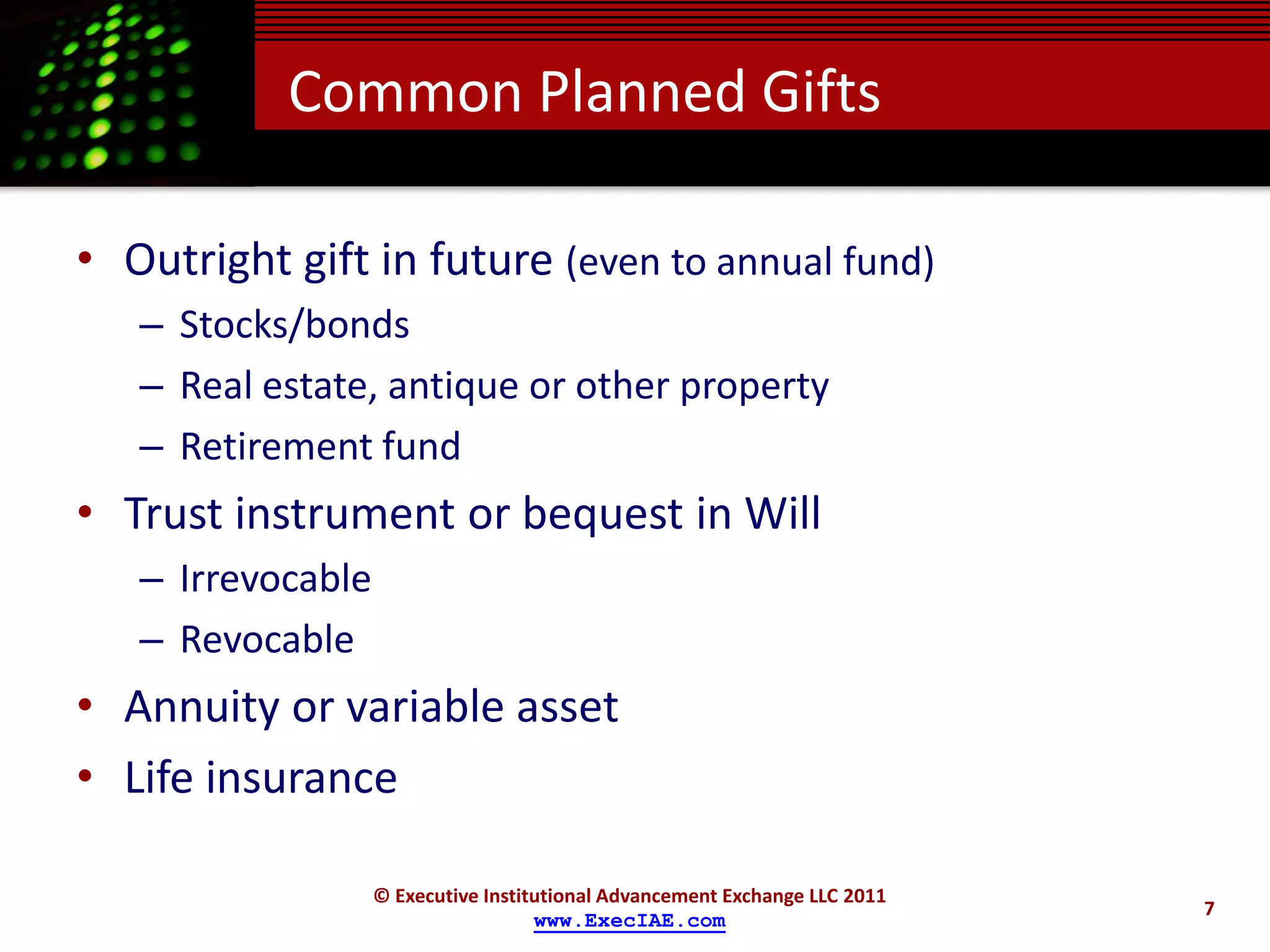 Common Planned Gifts

• Outright gift in future (even to annual fund)
   – Stocks/bonds
   – Real estate, antique or other property
   – Retirement fund
• Trust instrument or bequest in Will
   – Irrevocable
   – Revocable
• Annuity or variable asset
• Life insurance

                   © Executive Institutional Advancement Exchange LLC 2011
                                                                             7
                                     www.ExecIAE.com
 