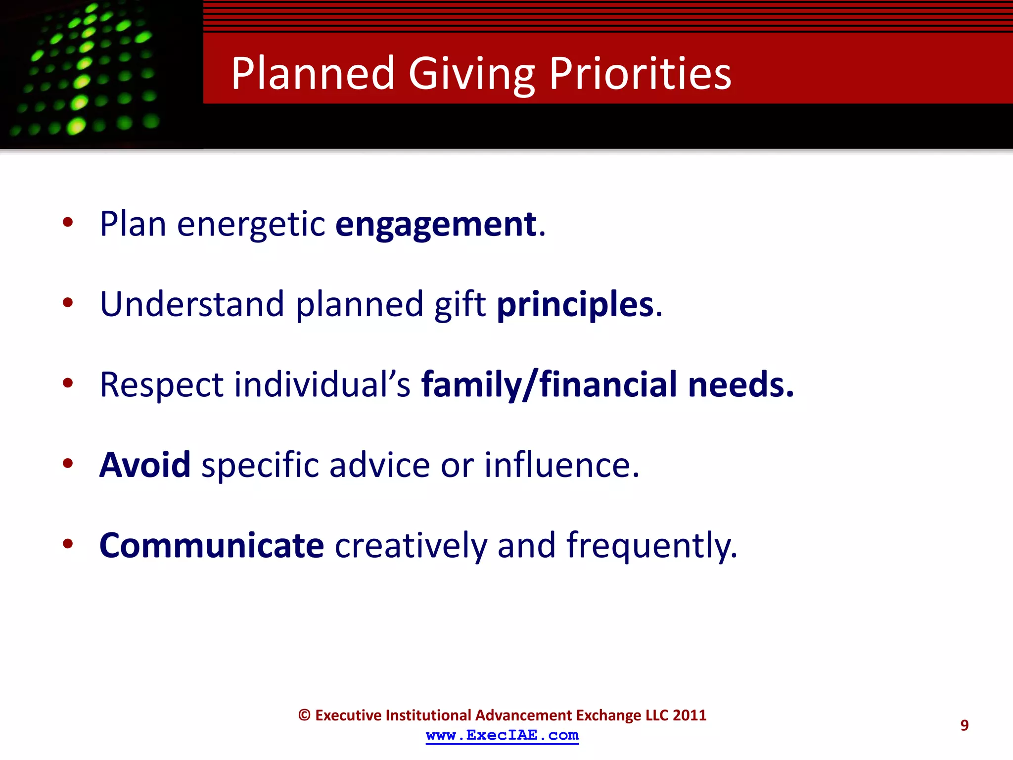 Planned Giving Priorities

• Plan energetic engagement.

• Understand planned gift principles.

• Respect individual’s family/financial needs.

• Avoid specific advice or influence.

• Communicate creatively and frequently.



               © Executive Institutional Advancement Exchange LLC 2011
                                                                         9
                                 www.ExecIAE.com
 