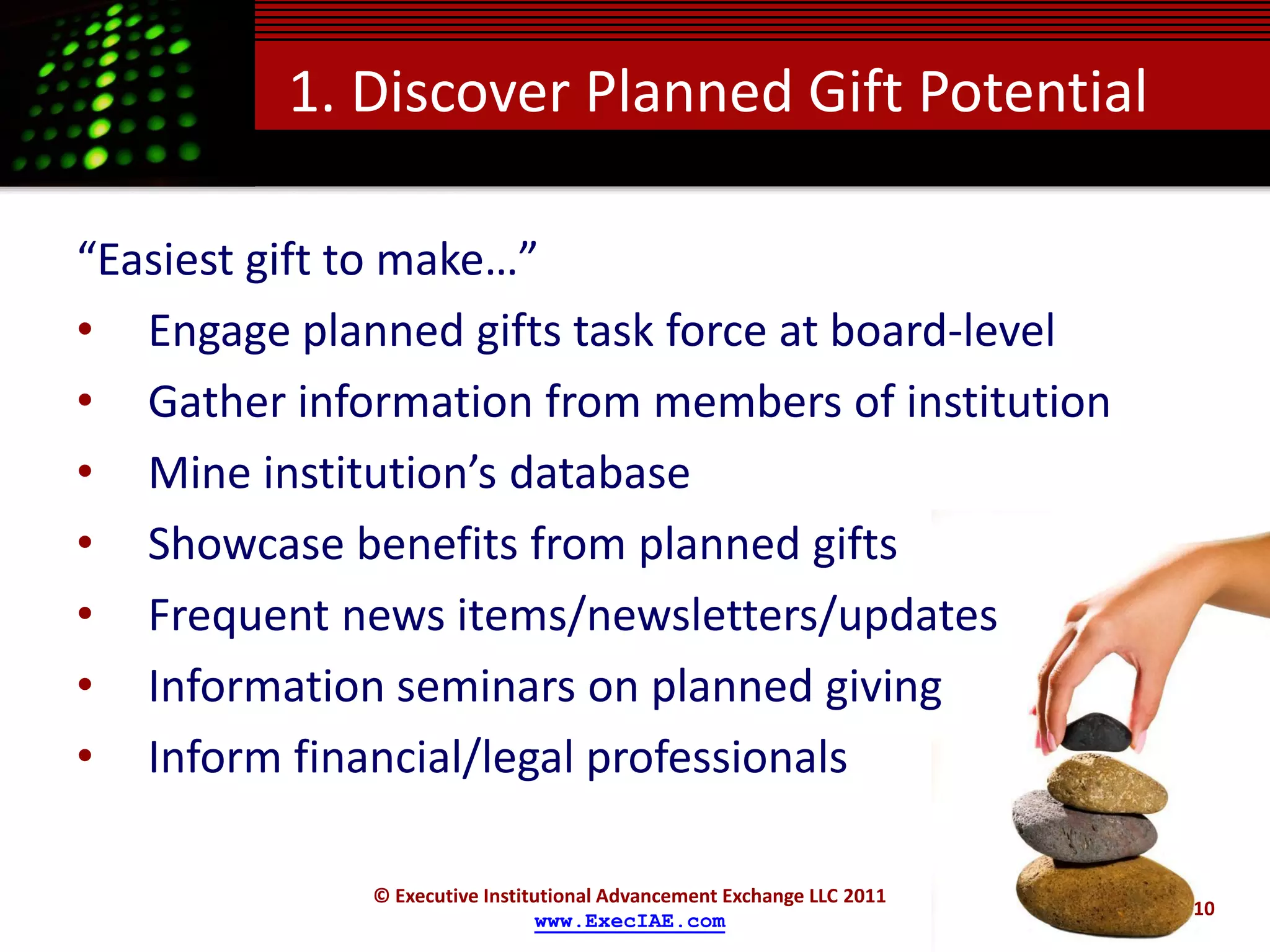 1. Discover Planned Gift Potential

“Easiest gift to make…”
• Engage planned gifts task force at board-level
• Gather information from members of institution
• Mine institution’s database
• Showcase benefits from planned gifts
• Frequent news items/newsletters/updates
• Information seminars on planned giving
• Inform financial/legal professionals

             © Executive Institutional Advancement Exchange LLC 2011
                                                                       10
                               www.ExecIAE.com
 