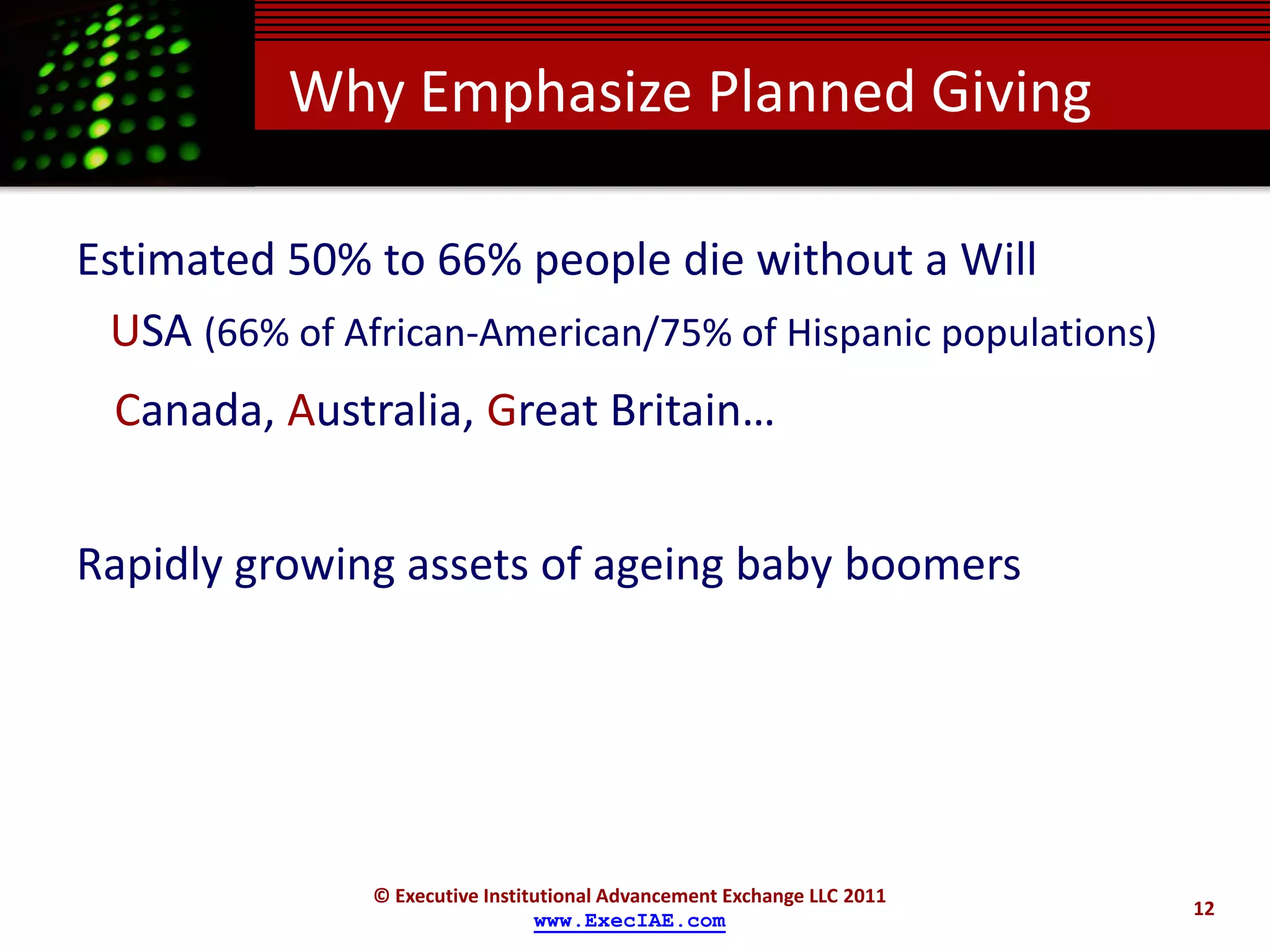 Why Emphasize Planned Giving

Estimated 50% to 66% people die without a Will
  USA (66% of African-American/75% of Hispanic populations)
  Canada, Australia, Great Britain…


Rapidly growing assets of ageing baby boomers




                © Executive Institutional Advancement Exchange LLC 2011
                                                                          12
                                  www.ExecIAE.com
 
