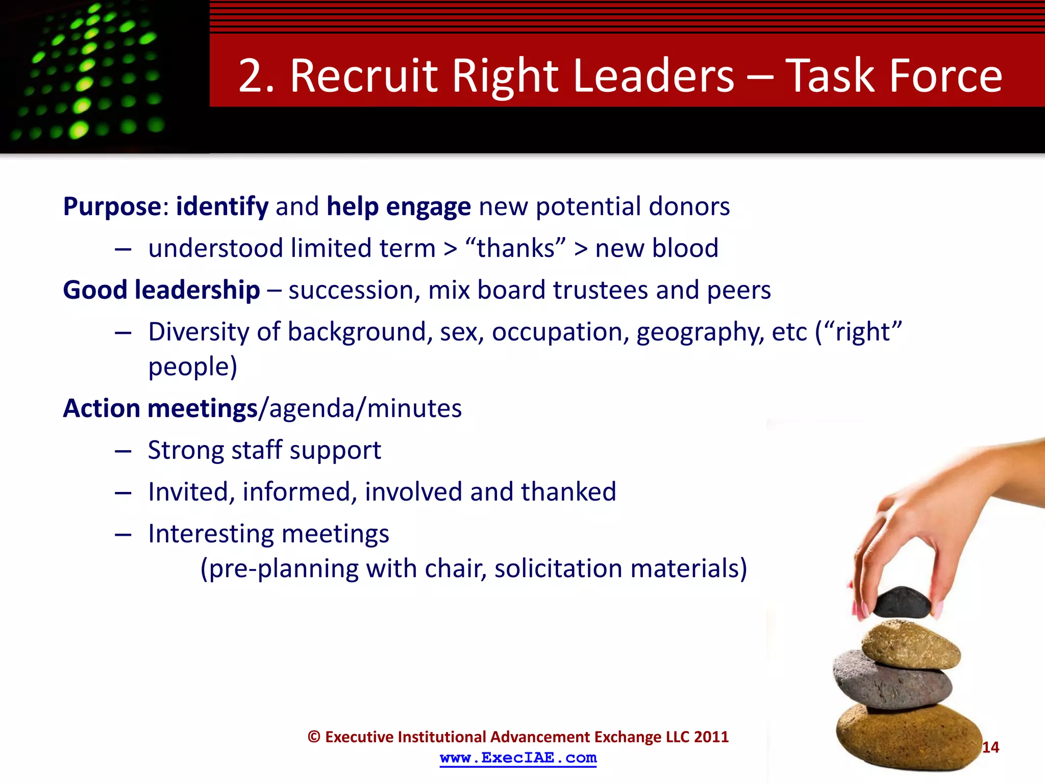 2. Recruit Right Leaders – Task Force

Purpose: identify and help engage new potential donors
    – understood limited term > “thanks” > new blood
Good leadership – succession, mix board trustees and peers
    – Diversity of background, sex, occupation, geography, etc (“right”
       people)
Action meetings/agenda/minutes
    – Strong staff support
    – Invited, informed, involved and thanked
    – Interesting meetings
           (pre-planning with chair, solicitation materials)




                    © Executive Institutional Advancement Exchange LLC 2011
                                                                              14
                                      www.ExecIAE.com
 