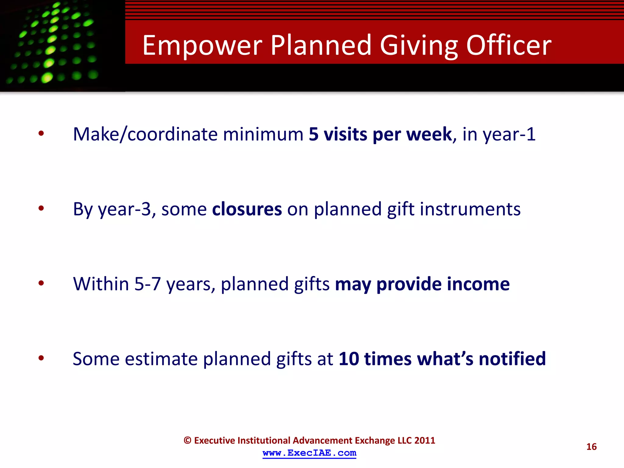 Empower Planned Giving Officer

•   Make/coordinate minimum 5 visits per week, in year-1


•   By year-3, some closures on planned gift instruments


•   Within 5-7 years, planned gifts may provide income


•   Some estimate planned gifts at 10 times what’s notified


                © Executive Institutional Advancement Exchange LLC 2011
                                                                          16
                                  www.ExecIAE.com
 