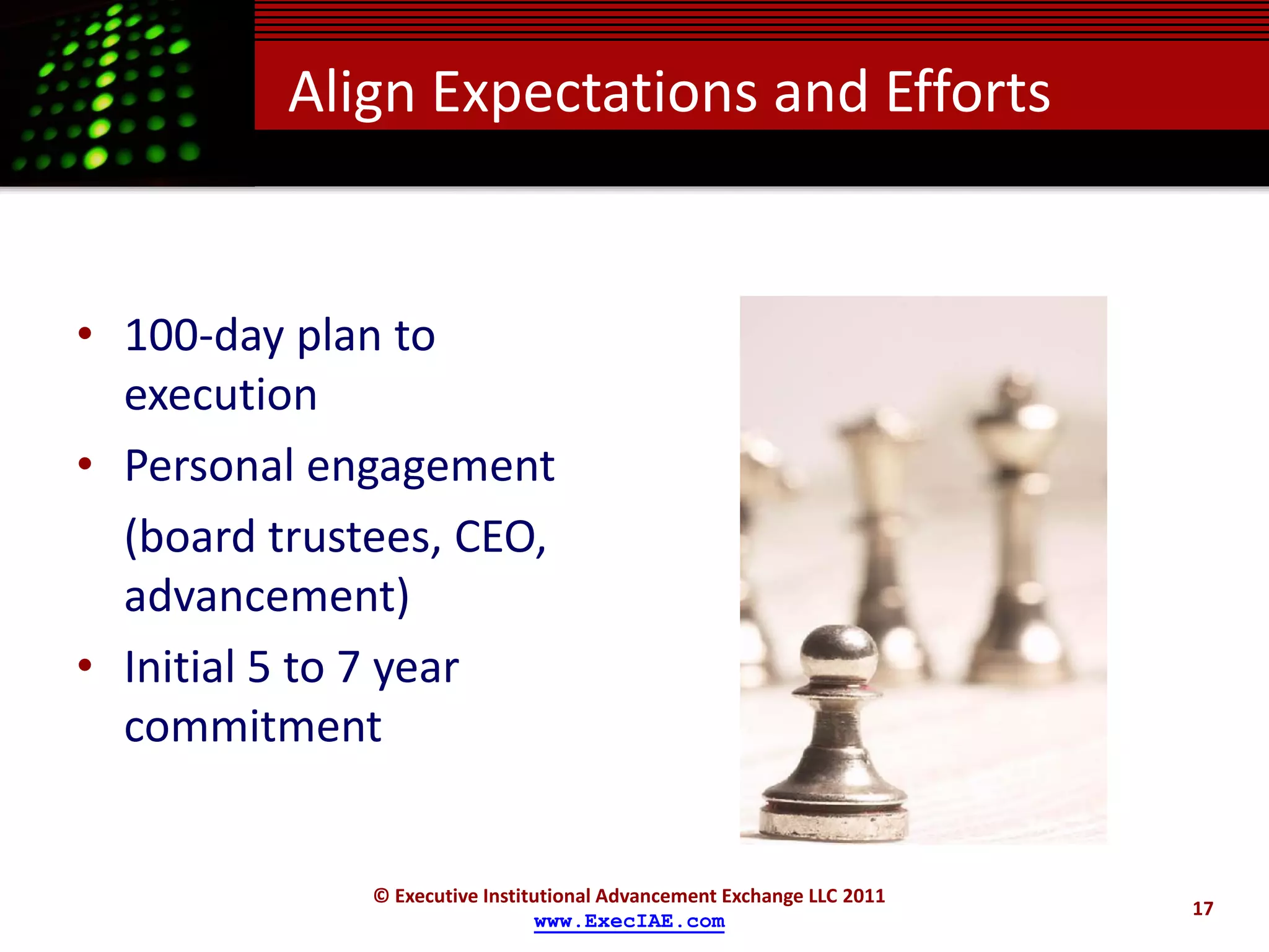 Align Expectations and Efforts


• 100-day plan to
  execution
• Personal engagement
  (board trustees, CEO,
  advancement)
• Initial 5 to 7 year
  commitment


              © Executive Institutional Advancement Exchange LLC 2011
                                                                        17
                                www.ExecIAE.com
 
