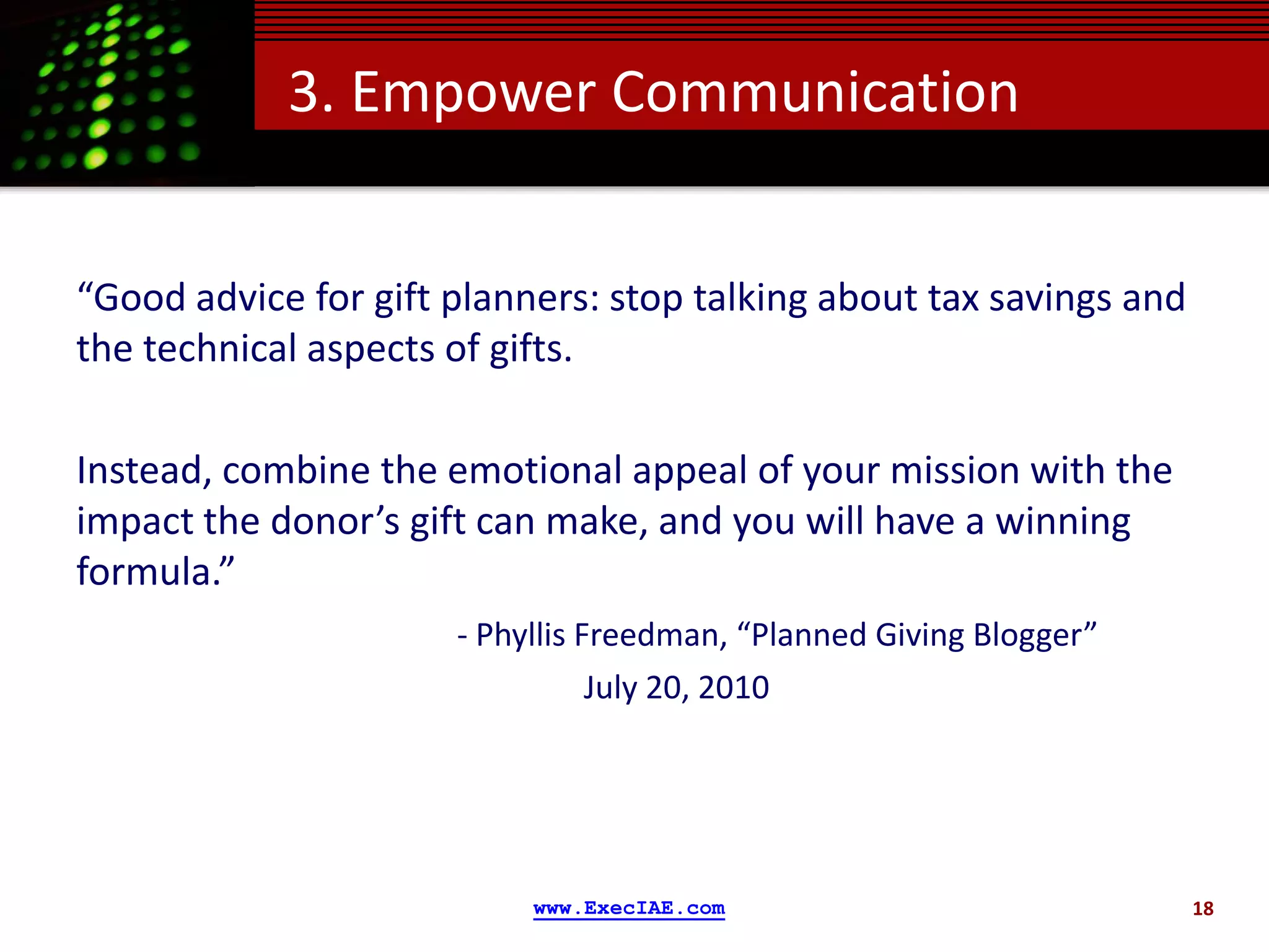 3. Empower Communication


“Good advice for gift planners: stop talking about tax savings and
the technical aspects of gifts.

Instead, combine the emotional appeal of your mission with the
impact the donor’s gift can make, and you will have a winning
formula.”
                      - Phyllis Freedman, “Planned Giving Blogger”
                                 July 20, 2010




                           www.ExecIAE.com                           18
 