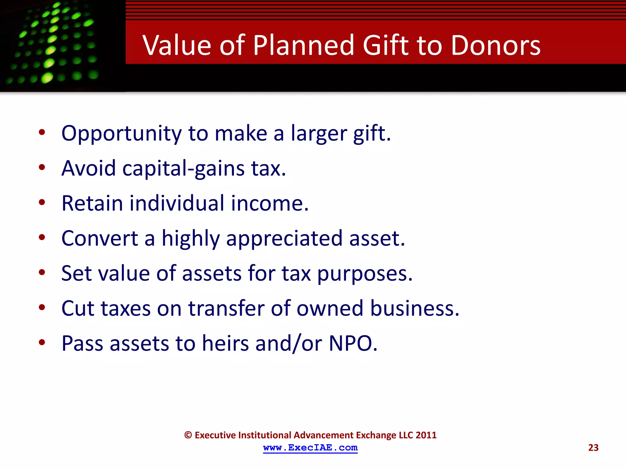 Value of Planned Gift to Donors

•   Opportunity to make a larger gift.
•   Avoid capital-gains tax.
•   Retain individual income.
•   Convert a highly appreciated asset.
•   Set value of assets for tax purposes.
•   Cut taxes on transfer of owned business.
•   Pass assets to heirs and/or NPO.


                © Executive Institutional Advancement Exchange LLC 2011
                                  www.ExecIAE.com                         23
 