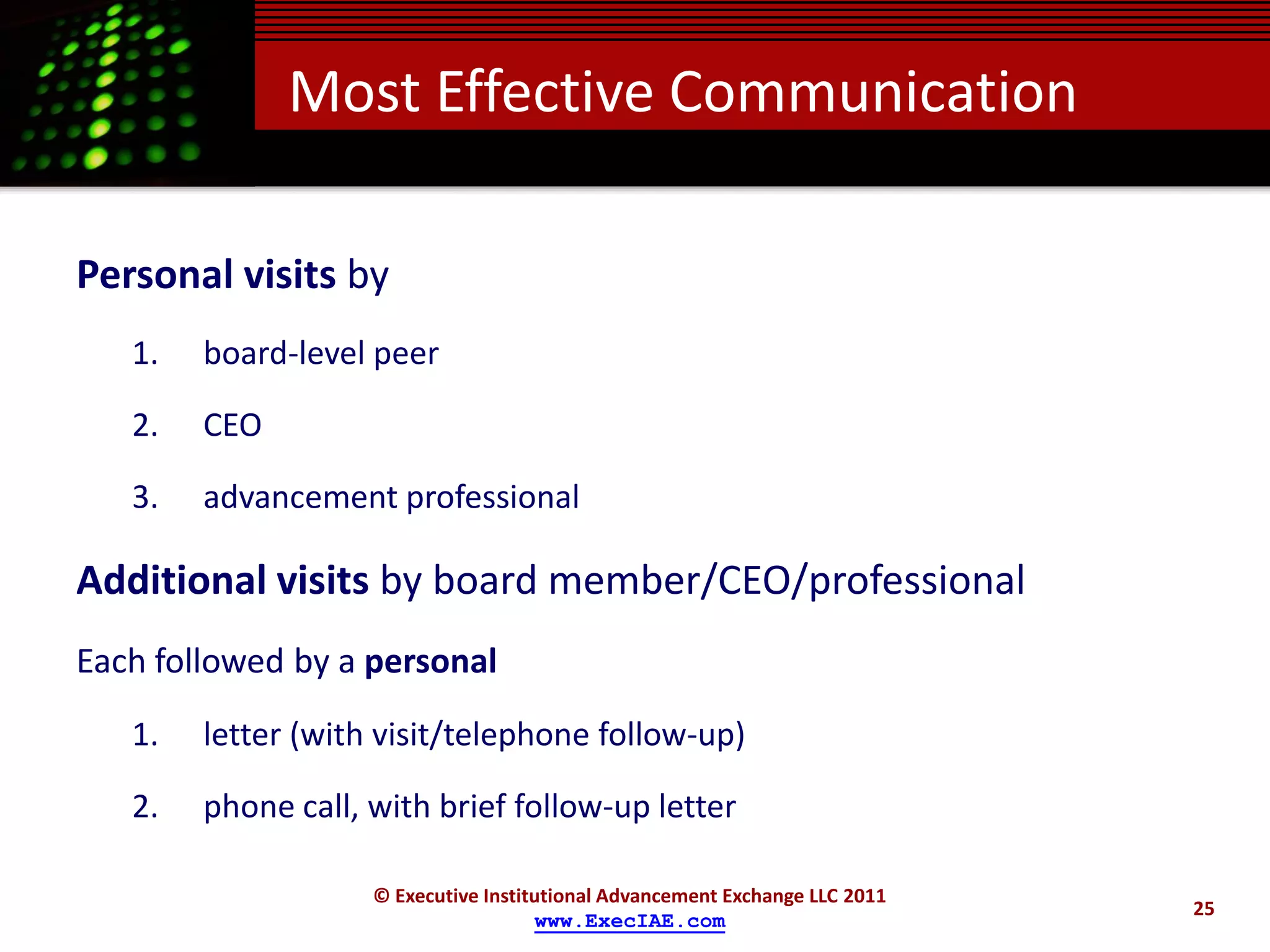 Most Effective Communication

Personal visits by
   1.   board-level peer

   2.   CEO

   3.   advancement professional

Additional visits by board member/CEO/professional
Each followed by a personal
   1.   letter (with visit/telephone follow-up)

   2.   phone call, with brief follow-up letter

                    © Executive Institutional Advancement Exchange LLC 2011
                                                                              25
                                      www.ExecIAE.com
 