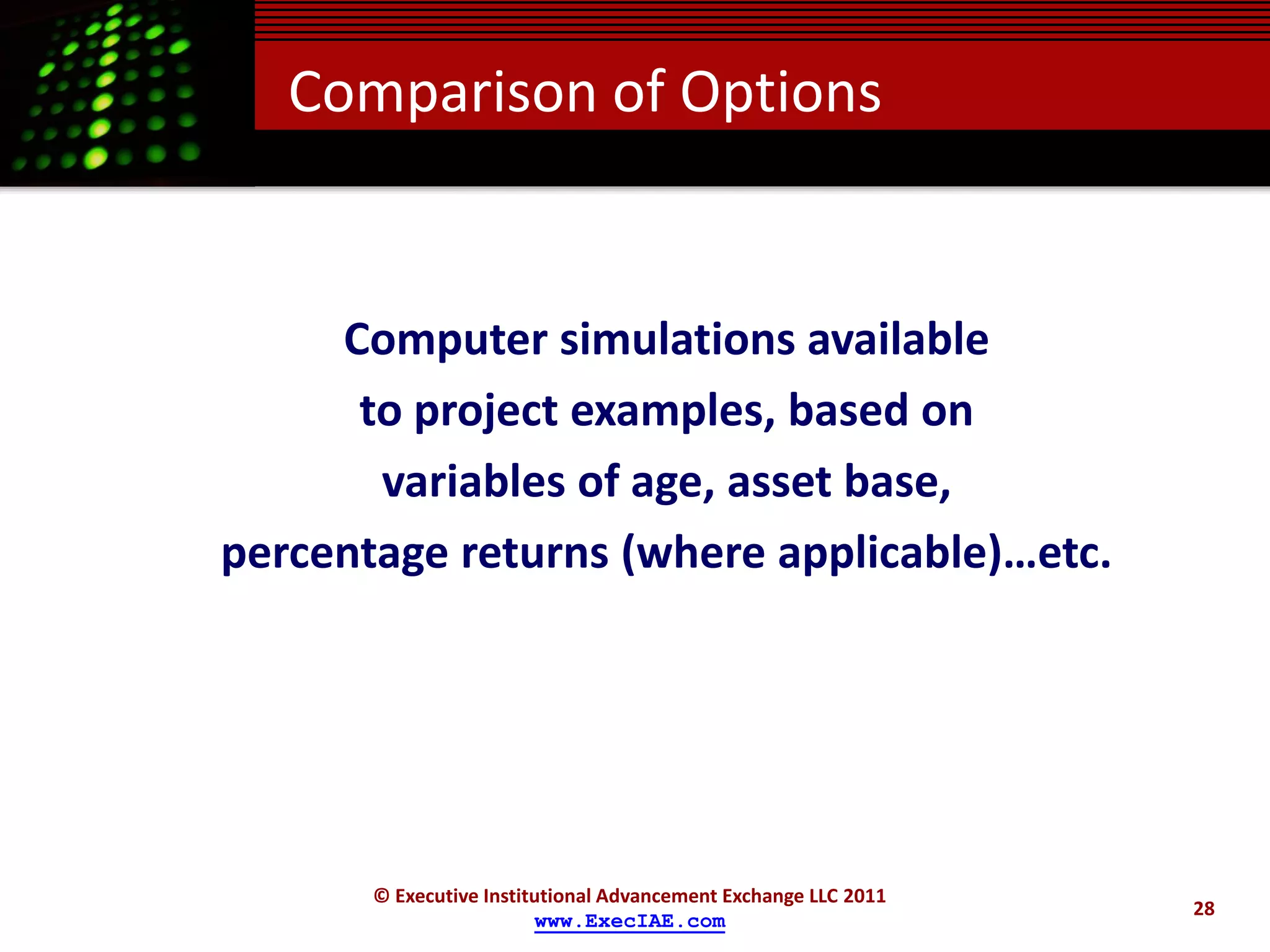 Comparison of Options


     Computer simulations available
      to project examples, based on
       variables of age, asset base,
percentage returns (where applicable)…etc.




       © Executive Institutional Advancement Exchange LLC 2011
                                                                 28
                         www.ExecIAE.com
 