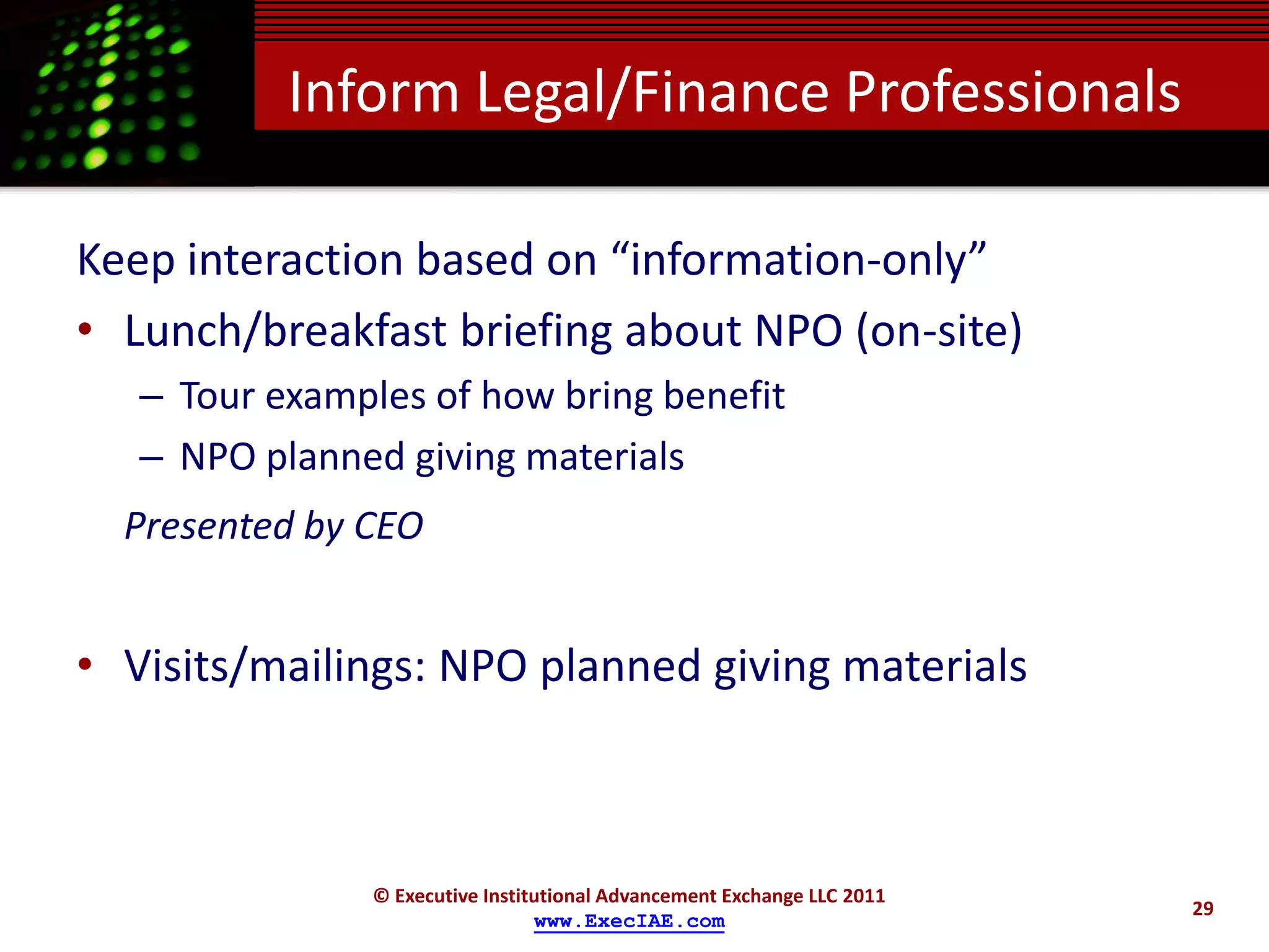 Inform Legal/Finance Professionals

Keep interaction based on “information-only”
• Lunch/breakfast briefing about NPO (on-site)
   – Tour examples of how bring benefit
   – NPO planned giving materials
  Presented by CEO


• Visits/mailings: NPO planned giving materials



               © Executive Institutional Advancement Exchange LLC 2011
                                                                         29
                                 www.ExecIAE.com
 