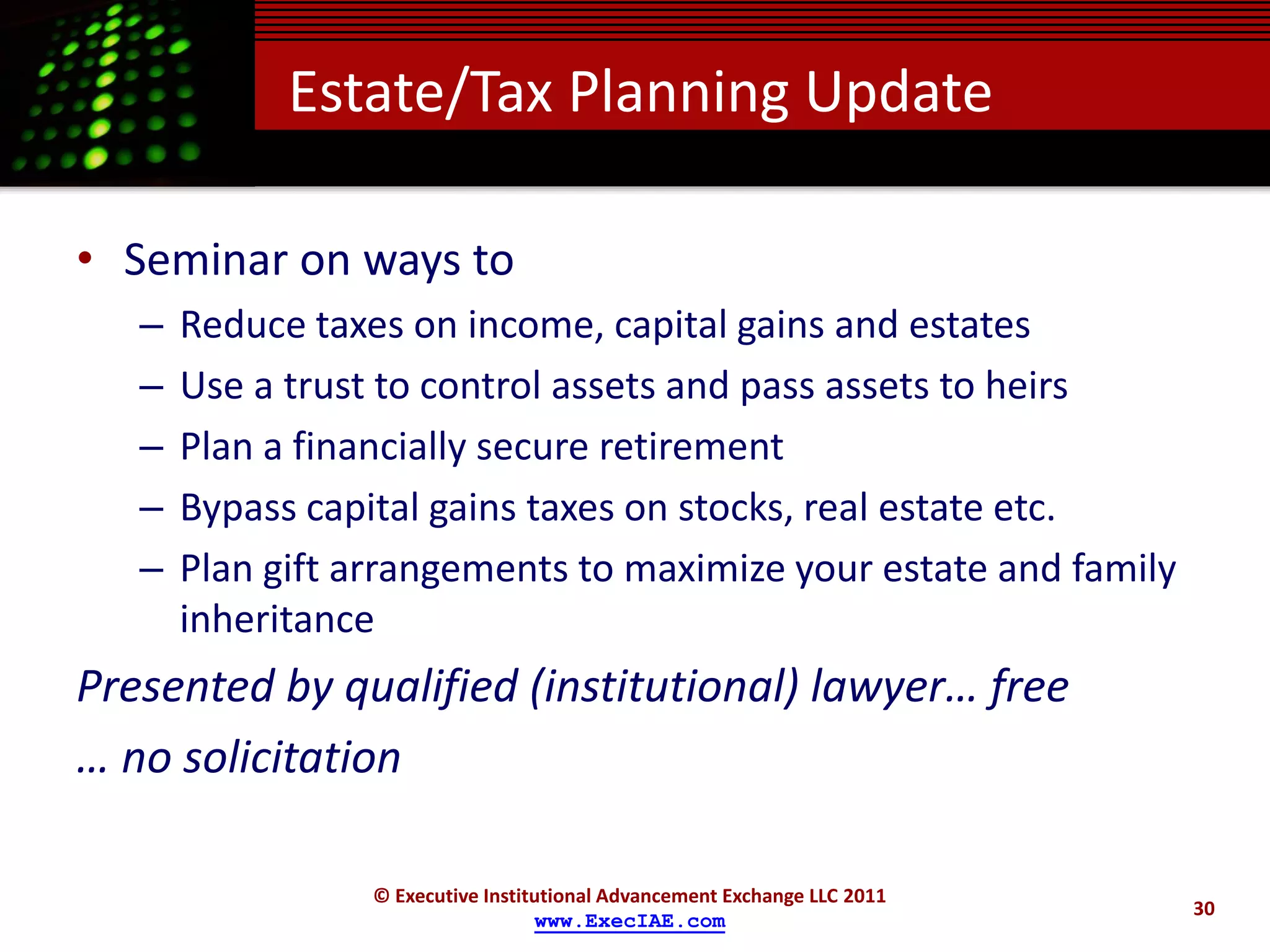 Estate/Tax Planning Update

• Seminar on ways to
   –   Reduce taxes on income, capital gains and estates
   –   Use a trust to control assets and pass assets to heirs
   –   Plan a financially secure retirement
   –   Bypass capital gains taxes on stocks, real estate etc.
   –   Plan gift arrangements to maximize your estate and family
       inheritance
Presented by qualified (institutional) lawyer… free
… no solicitation

                  © Executive Institutional Advancement Exchange LLC 2011
                                                                            30
                                    www.ExecIAE.com
 