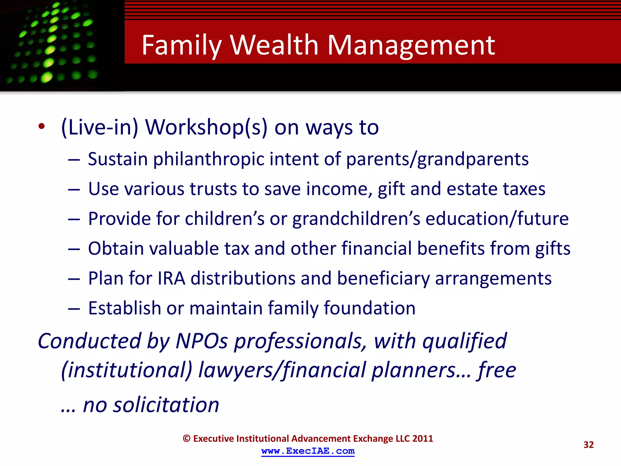 Family Wealth Management

• (Live-in) Workshop(s) on ways to
   –   Sustain philanthropic intent of parents/grandparents
   –   Use various trusts to save income, gift and estate taxes
   –   Provide for children’s or grandchildren’s education/future
   –   Obtain valuable tax and other financial benefits from gifts
   –   Plan for IRA distributions and beneficiary arrangements
   –   Establish or maintain family foundation
Conducted by NPOs professionals, with qualified
  (institutional) lawyers/financial planners… free
  … no solicitation
                  © Executive Institutional Advancement Exchange LLC 2011
                                                                            32
                                    www.ExecIAE.com
 