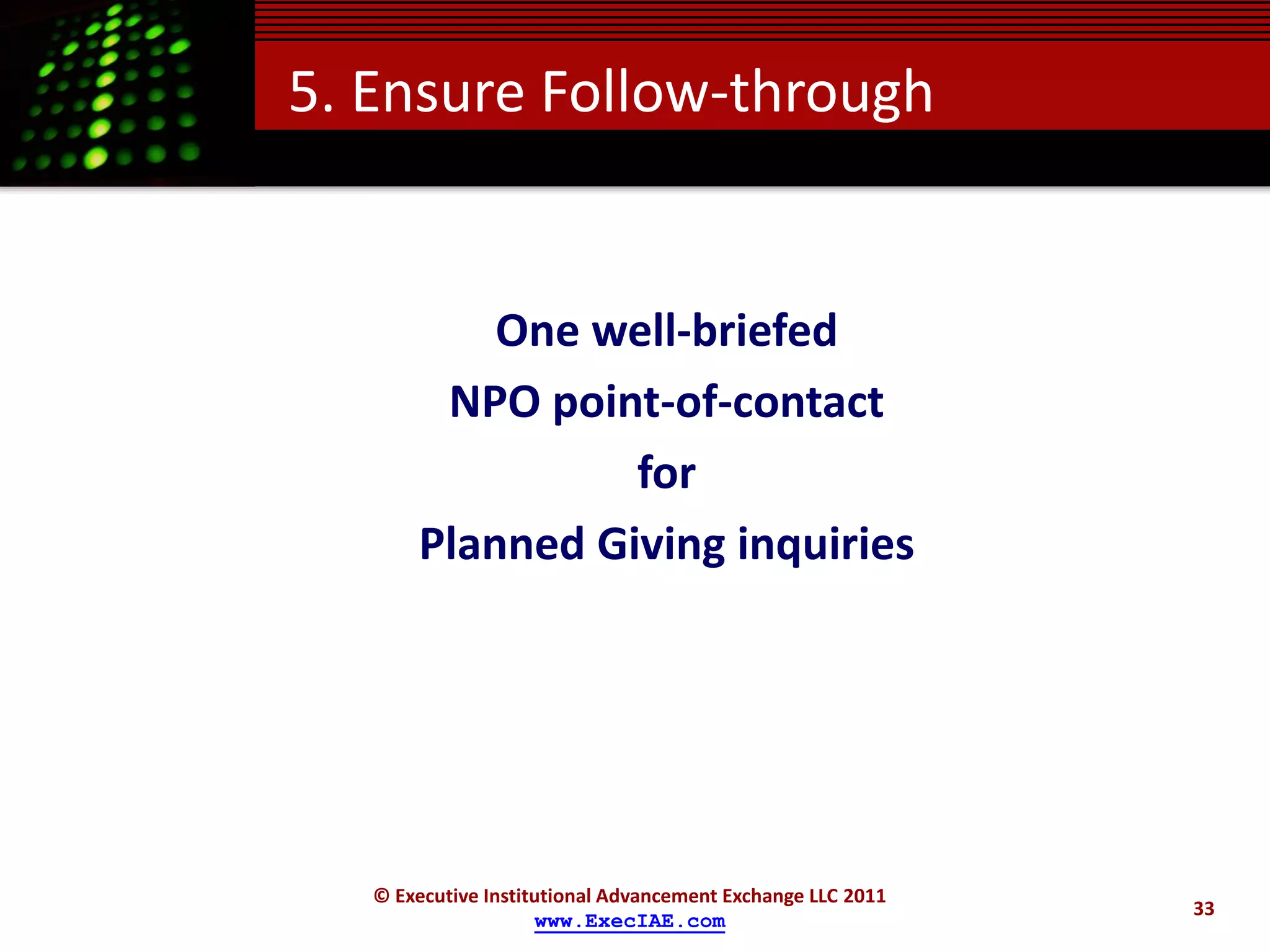 5. Ensure Follow-through


           One well-briefed
        NPO point-of-contact
                 for
       Planned Giving inquiries




   © Executive Institutional Advancement Exchange LLC 2011
                                                             33
                     www.ExecIAE.com
 