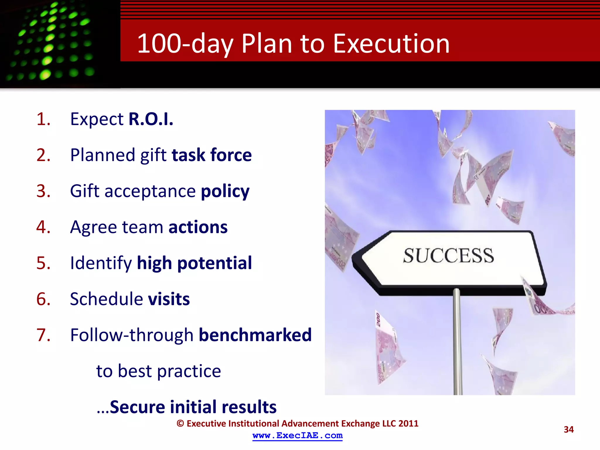 100-day Plan to Execution

1. Expect R.O.I.
2. Planned gift task force
3. Gift acceptance policy
4. Agree team actions
5. Identify high potential
6. Schedule visits
7. Follow-through benchmarked
       to best practice
       …Secure initial results
                   © Executive Institutional Advancement Exchange LLC 2011
                                                                             34
                                     www.ExecIAE.com
 