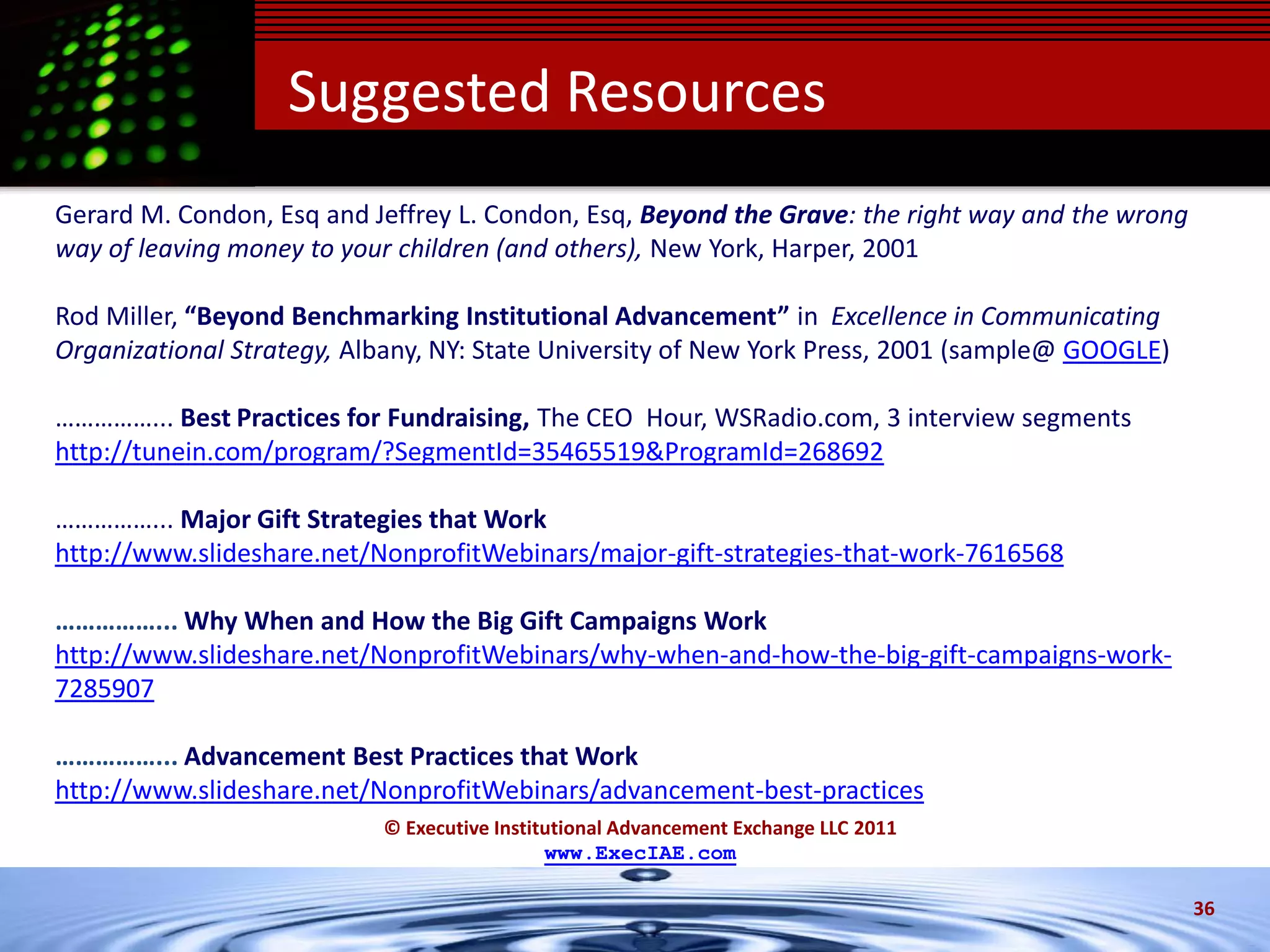 Suggested Resources
Gerard M. Condon, Esq and Jeffrey L. Condon, Esq, Beyond the Grave: the right way and the wrong
way of leaving money to your children (and others), New York, Harper, 2001

Rod Miller, “Beyond Benchmarking Institutional Advancement” in Excellence in Communicating
Organizational Strategy, Albany, NY: State University of New York Press, 2001 (sample@ GOOGLE)

……………... Best Practices for Fundraising, The CEO Hour, WSRadio.com, 3 interview segments
http://tunein.com/program/?SegmentId=35465519&ProgramId=268692

……………... Major Gift Strategies that Work
http://www.slideshare.net/NonprofitWebinars/major-gift-strategies-that-work-7616568

……………... Why When and How the Big Gift Campaigns Work
http://www.slideshare.net/NonprofitWebinars/why-when-and-how-the-big-gift-campaigns-work-
7285907

……………... Advancement Best Practices that Work
http://www.slideshare.net/NonprofitWebinars/advancement-best-practices
                           © Executive Institutional Advancement Exchange LLC 2011
                                             www.ExecIAE.com

                                                                                                  36
 