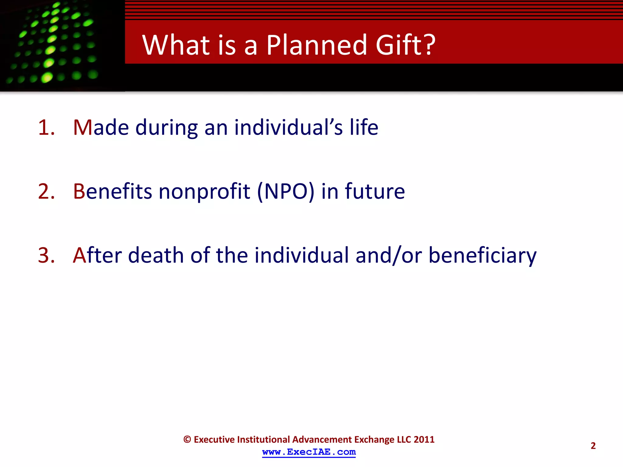 What is a Planned Gift?

1. Made during an individual’s life

2. Benefits nonprofit (NPO) in future

3. After death of the individual and/or beneficiary




              © Executive Institutional Advancement Exchange LLC 2011
                                                                        2
                                www.ExecIAE.com
 