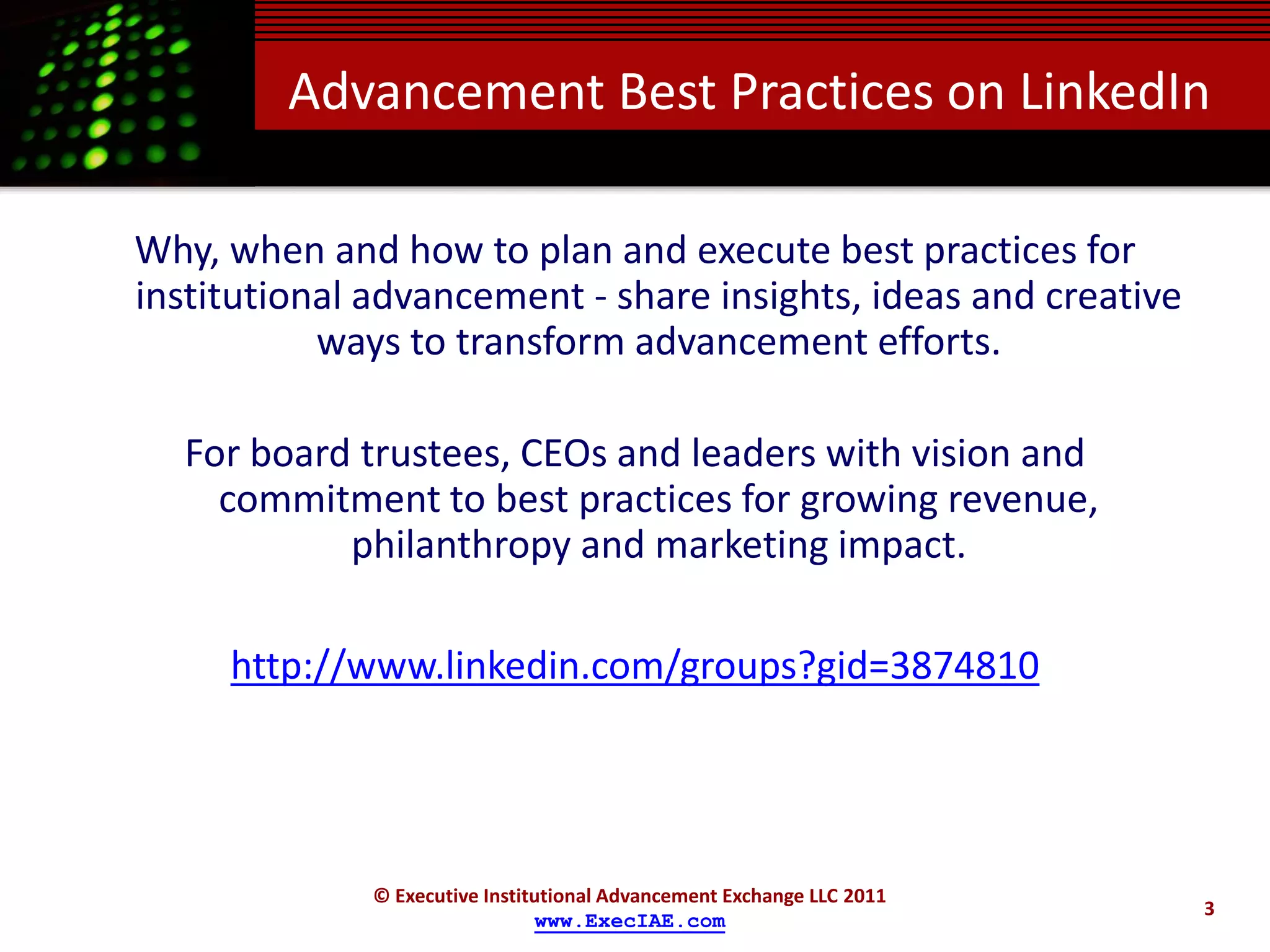 Advancement Best Practices on LinkedIn

Why, when and how to plan and execute best practices for
institutional advancement - share insights, ideas and creative
           ways to transform advancement efforts.

  For board trustees, CEOs and leaders with vision and
    commitment to best practices for growing revenue,
           philanthropy and marketing impact.

     http://www.linkedin.com/groups?gid=3874810




              © Executive Institutional Advancement Exchange LLC 2011
                                                                        3
                                www.ExecIAE.com
 