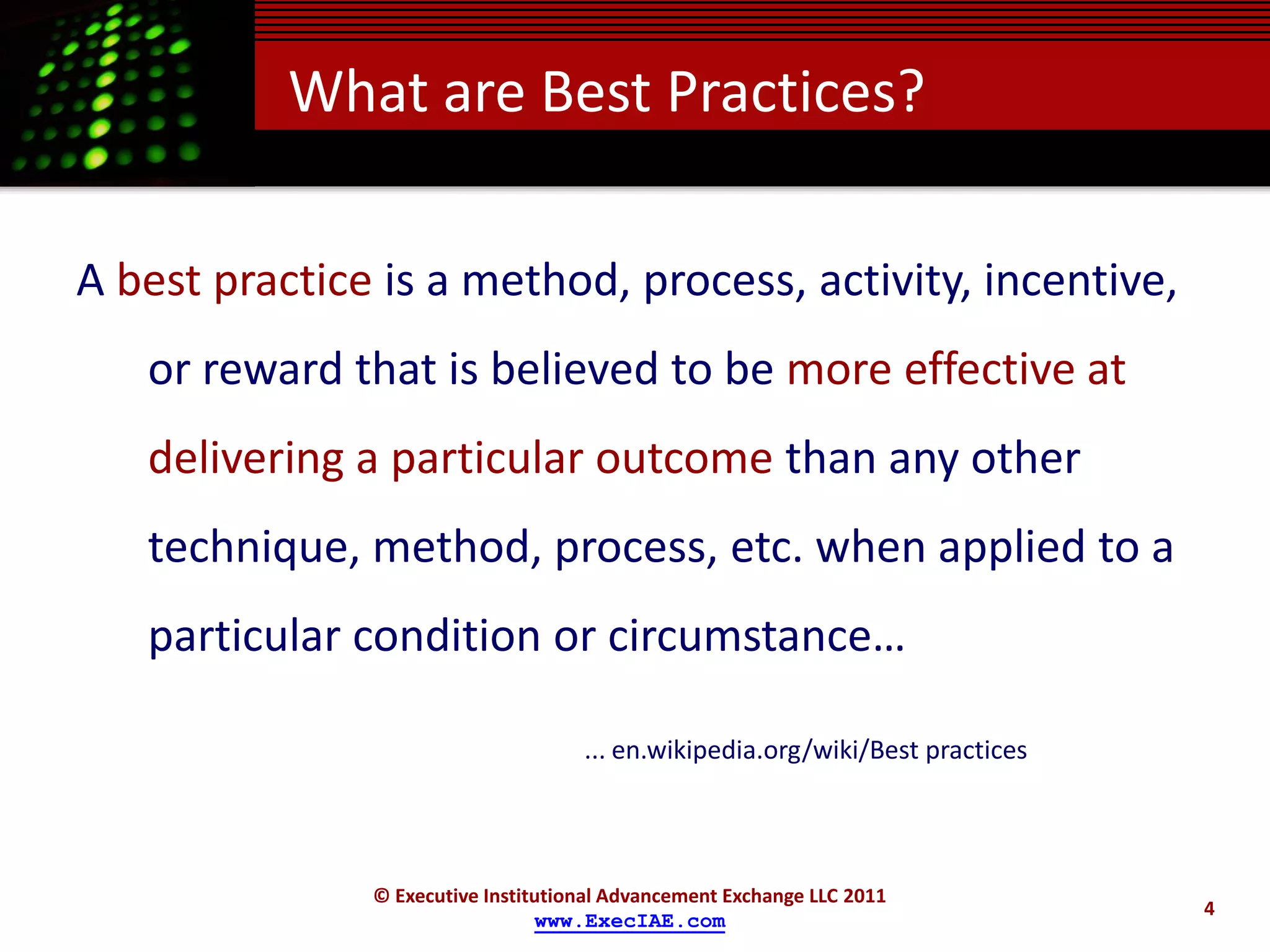What are Best Practices?

A best practice is a method, process, activity, incentive,
   or reward that is believed to be more effective at
   delivering a particular outcome than any other
   technique, method, process, etc. when applied to a
   particular condition or circumstance…

                                     ... en.wikipedia.org/wiki/Best practices




               © Executive Institutional Advancement Exchange LLC 2011
                                                                                4
                                 www.ExecIAE.com
 