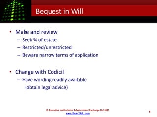 Bequest in Will

• Make and review
   – Seek % of estate
   – Restricted/unrestricted
   – Beware narrow terms of application


• Change with Codicil
   – Have wording readily available
      (obtain legal advice)



                © Executive Institutional Advancement Exchange LLC 2011
                                                                          8
                                  www.ExecIAE.com
 
