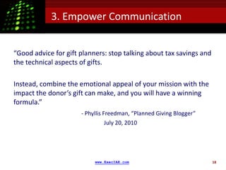 3. Empower Communication


“Good advice for gift planners: stop talking about tax savings and
the technical aspects of gifts.

Instead, combine the emotional appeal of your mission with the
impact the donor’s gift can make, and you will have a winning
formula.”
                      - Phyllis Freedman, “Planned Giving Blogger”
                                 July 20, 2010




                           www.ExecIAE.com                           18
 