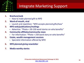 Integrate Marketing Support

1.   Brochure/web
     – How to make planned gift to NPO
2.   Word-of-mouth, viral
     – Launch and repetition: “NPO accepts planned gifts/how”
3.   NPO web/publications/mailings
     – Advertise: “Photo + 50-150 word stories on who benefits”
4.   Community affiliates/community news
     – For information: “Photo + 250 word story on who benefits”
5.   Estate, wealth management sessions
     – Specialist information offered by NPO
6.   NPO planned giving newsletter

7.   Media-worthy stories



                     © Executive Institutional Advancement Exchange LLC 2011
                                                                               26
                                       www.ExecIAE.com
 