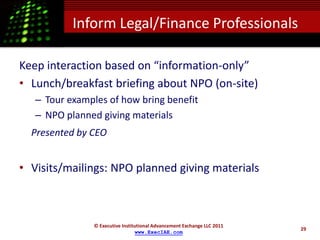 Inform Legal/Finance Professionals

Keep interaction based on “information-only”
• Lunch/breakfast briefing about NPO (on-site)
   – Tour examples of how bring benefit
   – NPO planned giving materials
  Presented by CEO


• Visits/mailings: NPO planned giving materials



               © Executive Institutional Advancement Exchange LLC 2011
                                                                         29
                                 www.ExecIAE.com
 