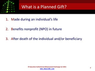 What is a Planned Gift?

1. Made during an individual’s life

2. Benefits nonprofit (NPO) in future

3. After death of the individual and/or beneficiary




              © Executive Institutional Advancement Exchange LLC 2011
                                                                        2
                                www.ExecIAE.com
 