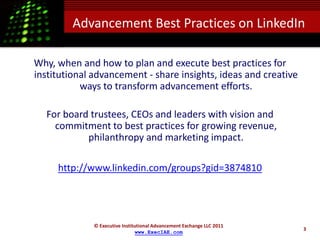 Advancement Best Practices on LinkedIn

Why, when and how to plan and execute best practices for
institutional advancement - share insights, ideas and creative
           ways to transform advancement efforts.

  For board trustees, CEOs and leaders with vision and
    commitment to best practices for growing revenue,
           philanthropy and marketing impact.

     http://www.linkedin.com/groups?gid=3874810




              © Executive Institutional Advancement Exchange LLC 2011
                                                                        3
                                www.ExecIAE.com
 